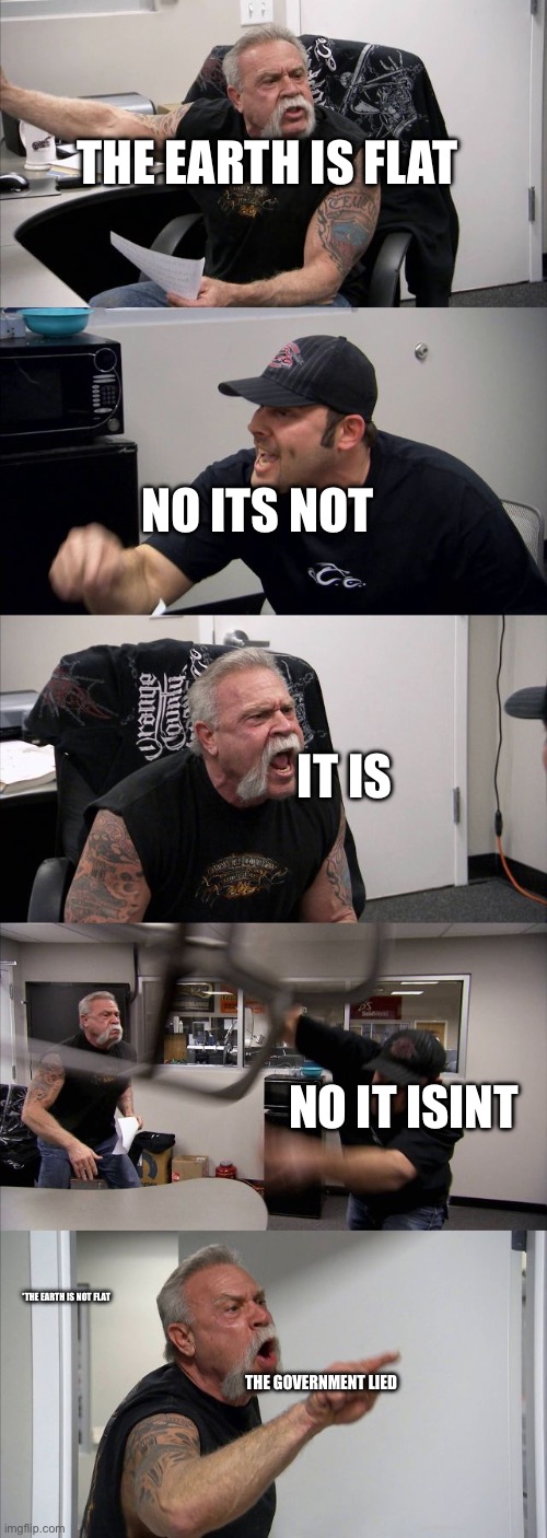 EARTH IS NOT FLATTT! | THE EARTH IS FLAT; NO ITS NOT; IT IS; NO IT ISINT; *THE EARTH IS NOT FLAT; THE GOVERNMENT LIED | image tagged in memes,american chopper argument | made w/ Imgflip meme maker