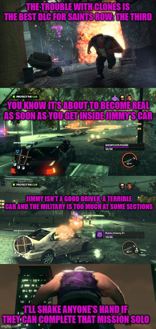 THE TROUBLE WITH CLONES IS THE BEST DLC FOR SAINTS ROW: THE THIRD; YOU KNOW IT'S ABOUT TO BECOME REAL AS SOON AS YOU GET INSIDE JIMMY'S CAR; JIMMY ISN'T A GOOD DRIVER, A TERRIBLE CAR AND THE MILITARY IS TOO MUCH AT SOME SECTIONS; I'LL SHAKE ANYONE'S HAND IF THEY CAN COMPLETE THAT MISSION SOLO | image tagged in saints row,jimmy,difficult,military,clones | made w/ Imgflip meme maker