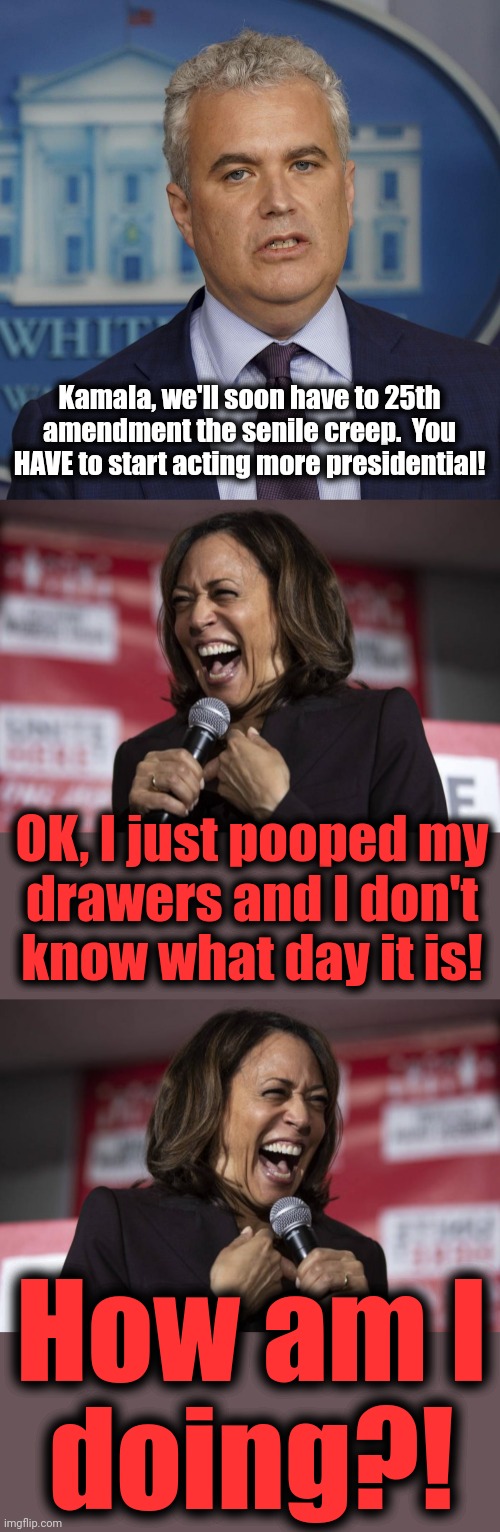 That time Kamala acted presidential | Kamala, we'll soon have to 25th amendment the senile creep.  You HAVE to start acting more presidential! OK, I just pooped my
drawers and I don't
know what day it is! How am I
doing?! | image tagged in kamala laughing,memes,joe biden,democrats,25th amendment,presidential | made w/ Imgflip meme maker