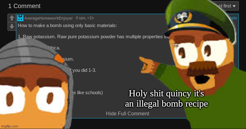 How to make a bomb using only basic materials:

1. Raw potassium. Raw pure potassium powder has multiple properties that make it | Holy shit quincy it's an illegal bomb recipe | made w/ Imgflip meme maker