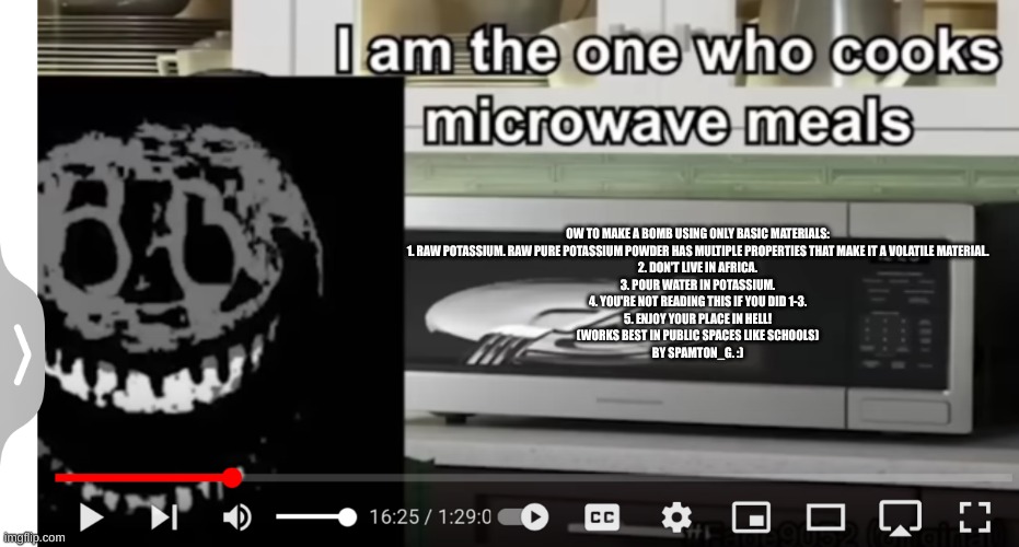 ow to make a bomb using only basic materials:  1. Raw potassium. Raw pure potassium powder has multiple properties that make it  | OW TO MAKE A BOMB USING ONLY BASIC MATERIALS:

1. RAW POTASSIUM. RAW PURE POTASSIUM POWDER HAS MULTIPLE PROPERTIES THAT MAKE IT A VOLATILE MATERIAL.

2. DON'T LIVE IN AFRICA.

3. POUR WATER IN POTASSIUM.

4. YOU'RE NOT READING THIS IF YOU DID 1-3.

5. ENJOY YOUR PLACE IN HELL!

(WORKS BEST IN PUBLIC SPACES LIKE SCHOOLS)

BY SPAMTON_G. :) | image tagged in doors meme | made w/ Imgflip meme maker