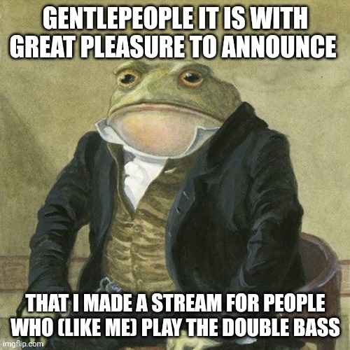 Join now (if you play the double bass) | GENTLEPEOPLE IT IS WITH GREAT PLEASURE TO ANNOUNCE; THAT I MADE A STREAM FOR PEOPLE WHO (LIKE ME) PLAY THE DOUBLE BASS | image tagged in gentlemen it is with great pleasure to inform you that | made w/ Imgflip meme maker