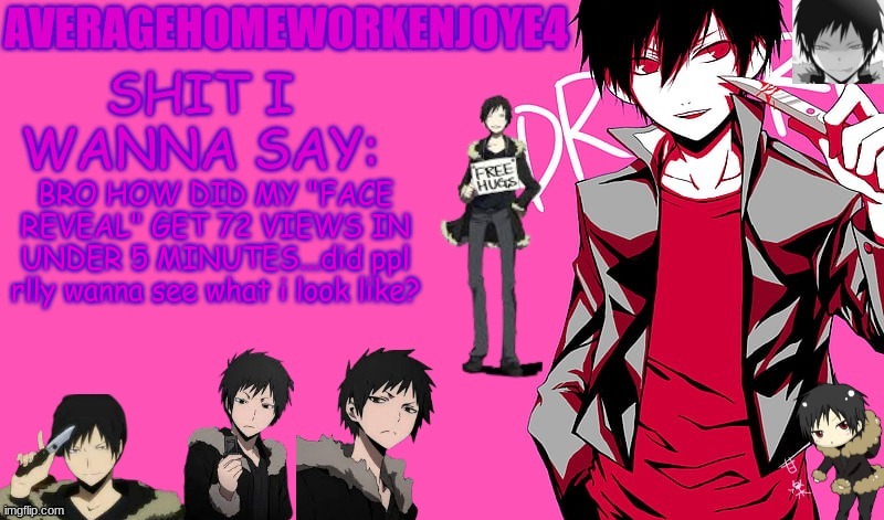 im scared | BRO HOW DID MY "FACE REVEAL" GET 72 VIEWS IN UNDER 5 MINUTES...did ppl rlly wanna see what i look like? | image tagged in homeworks izaya temp | made w/ Imgflip meme maker