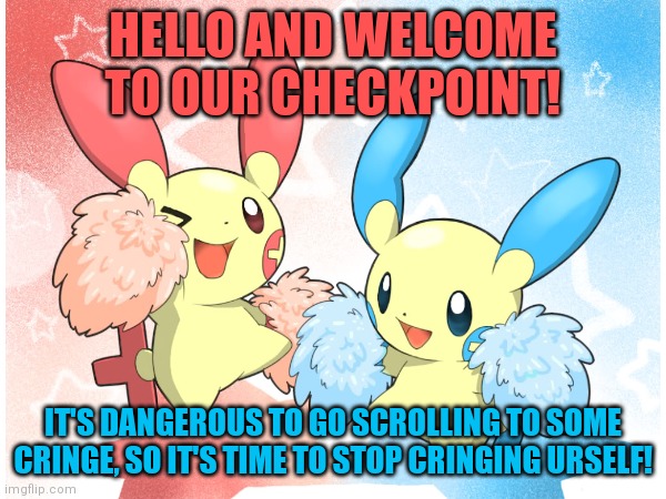This can end suıcıde! | HELLO AND WELCOME TO OUR CHECKPOINT! IT'S DANGEROUS TO GO SCROLLING TO SOME CRINGE, SO IT'S TIME TO STOP CRINGING URSELF! | image tagged in pokemon,memes,minun,plusle | made w/ Imgflip meme maker