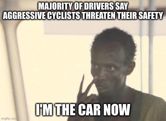 I'm The Captain Now Meme | MAJORITY OF DRIVERS SAY AGGRESSIVE CYCLISTS THREATEN THEIR SAFETY; I'M THE CAR NOW | image tagged in memes,i'm the captain now | made w/ Imgflip meme maker