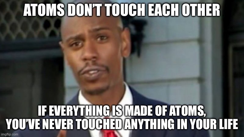 my friend thought of it and i’m forever scarred | ATOMS DON’T TOUCH EACH OTHER; IF EVERYTHING IS MADE OF ATOMS, YOU’VE NEVER TOUCHED ANYTHING IN YOUR LIFE | image tagged in modern porblems template,atoms,facts | made w/ Imgflip meme maker