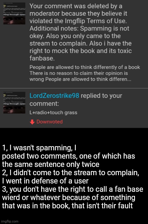 And who the hell replies to a comment like that? | 1, I wasn't spamming, I posted two comments, one of which has the same sentence only twice
2, I didn't come to the stream to complain, I went in defense of a user
3, you don't have the right to call a fan base wierd or whatever because of something that was in the book, that isn't their fault | made w/ Imgflip meme maker