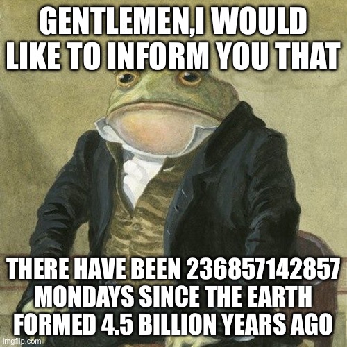 236857142857 Too many mondays if you ask me | GENTLEMEN,I WOULD LIKE TO INFORM YOU THAT; THERE HAVE BEEN 236857142857 MONDAYS SINCE THE EARTH FORMED 4.5 BILLION YEARS AGO | image tagged in gentlemen it is with great pleasure to inform you that | made w/ Imgflip meme maker