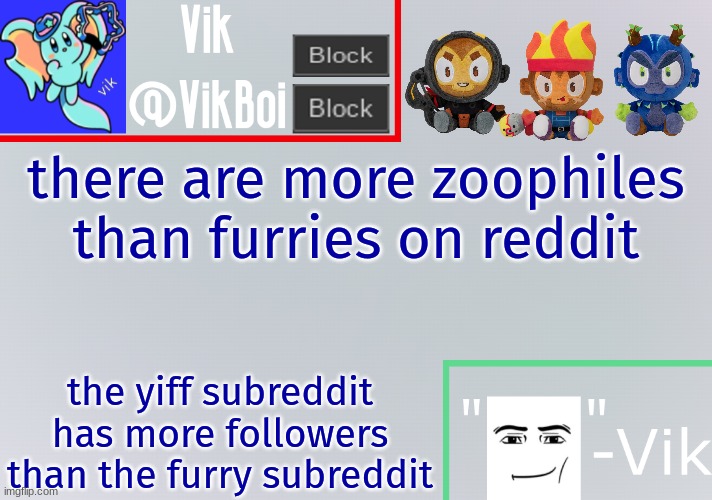 if you enjoy f*rry p*rn that means you are attracted to it and if you are attracted to animals you are a zoophile | there are more zoophiles than furries on reddit; the yiff subreddit has more followers than the furry subreddit | image tagged in vik announcement temp | made w/ Imgflip meme maker