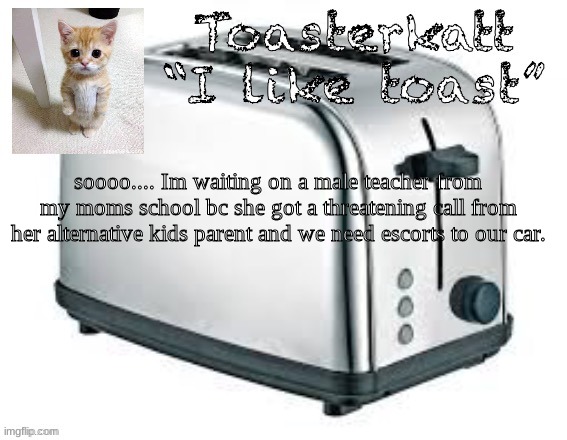 Toasterkatt toast template | soooo.... Im waiting on a male teacher from my moms school bc she got a threatening call from her alternative kids parent and we need escorts to our car. | image tagged in toasterkatt toast template | made w/ Imgflip meme maker