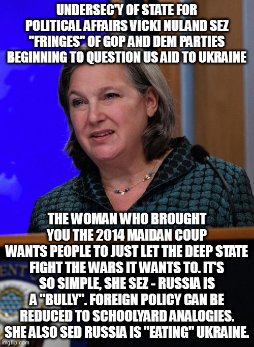 UNDERSEC'Y OF STATE FOR POLITICAL AFFAIRS VICKI NULAND SEZ "FRINGES" OF GOP AND DEM PARTIES BEGINNING TO QUESTION US AID TO UKRAINE; THE WOMAN WHO BROUGHT YOU THE 2014 MAIDAN COUP
WANTS PEOPLE TO JUST LET THE DEEP STATE FIGHT THE WARS IT WANTS TO. IT'S SO SIMPLE, SHE SEZ - RUSSIA IS A "BULLY". FOREIGN POLICY CAN BE REDUCED TO SCHOOLYARD ANALOGIES. SHE ALSO SED RUSSIA IS "EATING" UKRAINE. | made w/ Imgflip meme maker