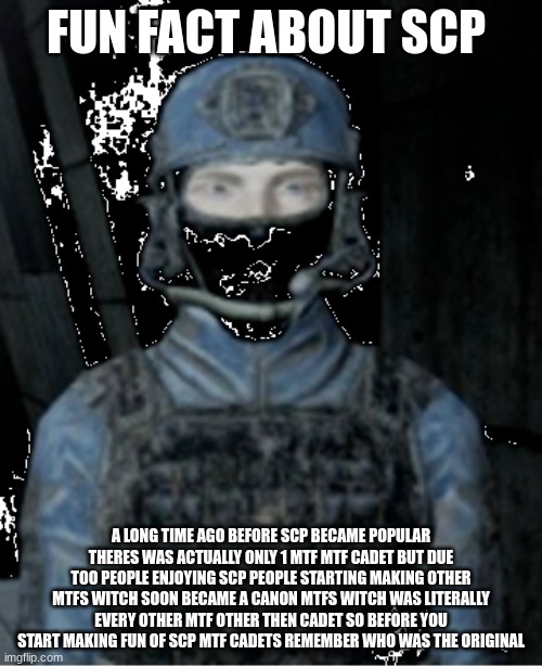 the original | FUN FACT ABOUT SCP; A LONG TIME AGO BEFORE SCP BECAME POPULAR THERES WAS ACTUALLY ONLY 1 MTF MTF CADET BUT DUE TOO PEOPLE ENJOYING SCP PEOPLE STARTING MAKING OTHER MTFS WITCH SOON BECAME A CANON MTFS WITCH WAS LITERALLY EVERY OTHER MTF OTHER THEN CADET SO BEFORE YOU START MAKING FUN OF SCP MTF CADETS REMEMBER WHO WAS THE ORIGINAL | image tagged in mtf squad | made w/ Imgflip meme maker