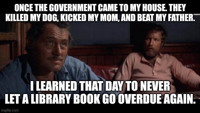 government abuse that could happen soon | ONCE THE GOVERNMENT CAME TO MY HOUSE. THEY KILLED MY DOG, KICKED MY MOM, AND BEAT MY FATHER. I LEARNED THAT DAY TO NEVER LET A LIBRARY BOOK GO OVERDUE AGAIN. | image tagged in jaws indianapolis quint,jaws,library,government corruption,communism | made w/ Imgflip meme maker