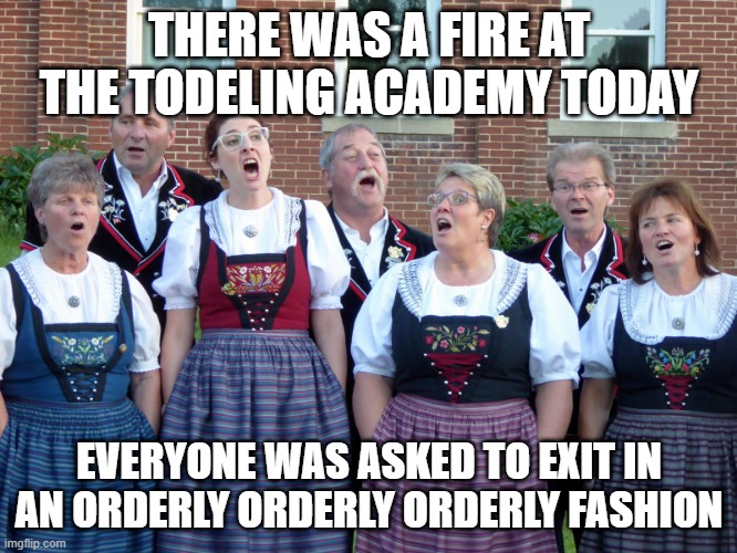 Yodel | THERE WAS A FIRE AT THE TODELING ACADEMY TODAY; EVERYONE WAS ASKED TO EXIT IN AN ORDERLY ORDERLY ORDERLY FASHION | image tagged in yodelling | made w/ Imgflip meme maker