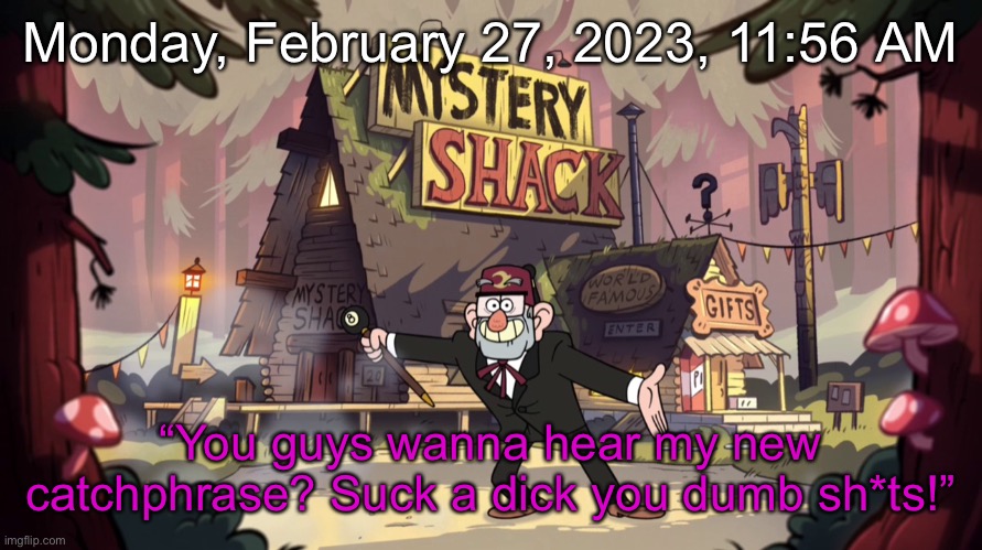 Gravity Falls - Mystery Shack - Show Opening | Monday, February 27, 2023, 11:56 AM; “You guys wanna hear my new catchphrase? Suck a dick you dumb sh*ts!” | image tagged in gravity falls - mystery shack - show opening | made w/ Imgflip meme maker