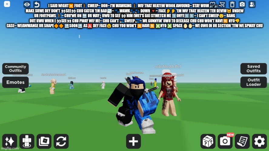 Zero the robloxian | I SAID WIGHT▶️ FOOT🚶 CWEEP~ OOH~ I'M WAWKING 🚶 WIF THAT HEATEW WOOK AWOUND~ STAY WOW🔉🔉~ MAKE SUWE DEY DON'T 👀SEE👀 CHU CATCH 'EM BAD📉~ 🐾WAWK🐾🐾 DOWN 🔻~ FACE👂👂 'EM WIF THAT HEATEW TEH DEVIW😼 UNDEW UR FOOTPAWS 🚶~ CHU'WE ON 🔛 UR WAY↕️ UWU TO SEE 👀 HIM (WET'S GO) STWETCH ME 1️⃣ONYE1️⃣1️⃣~ I CAN'T SWEEP😴~ BANG OUT UWU WHEN I 👀SEE👀 CHU PWAY WIF ME~ CHU CAN'T 🛌SWEEP🛌~ WE GUNNYIN' UWU TO DECEASE CHU CHU WON'T HAVE🈶 NYO👎 CASE~ WEAWWANGE UR SHAPE🔶🔶 🔜SOON🔜 AS🅰️ DEY FACE😵 CHU YOU WON'T 🈶HAVE🈶 ❎NYO ❎ SPACE🌔🌔~ WE OWO IN UR SECTION 'TIW WE SPWAY CHU | image tagged in zero the robloxian | made w/ Imgflip meme maker