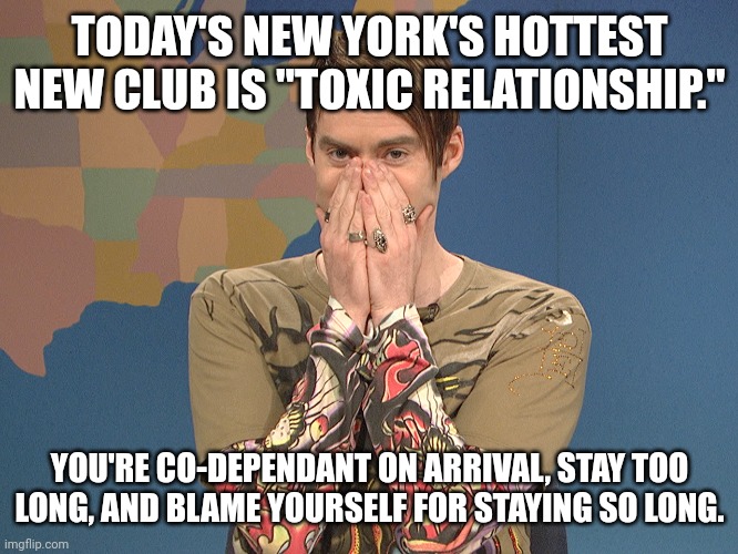 Toxic Relationship | TODAY'S NEW YORK'S HOTTEST NEW CLUB IS "TOXIC RELATIONSHIP."; YOU'RE CO-DEPENDANT ON ARRIVAL, STAY TOO LONG, AND BLAME YOURSELF FOR STAYING SO LONG. | image tagged in stephan new day,toxic,relationship,abuse,bored,hypocrisy | made w/ Imgflip meme maker