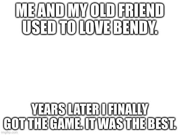 True story. | ME AND MY OLD FRIEND USED TO LOVE BENDY. YEARS LATER I FINALLY GOT THE GAME. IT WAS THE BEST. | made w/ Imgflip meme maker