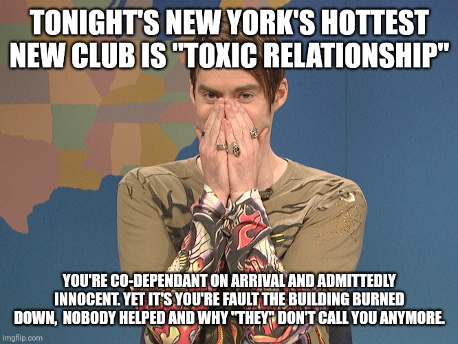 Toxic Relationship | TONIGHT'S NEW YORK'S HOTTEST NEW CLUB IS "TOXIC RELATIONSHIP"; YOU'RE CO-DEPENDANT ON ARRIVAL AND ADMITTEDLY INNOCENT. YET IT'S YOU'RE FAULT THE BUILDING BURNED DOWN,  NOBODY HELPED AND WHY "THEY" DON'T CALL YOU ANYMORE. | image tagged in stephan new day,toxic,relationship,abuse,hypocrisy,irony | made w/ Imgflip meme maker