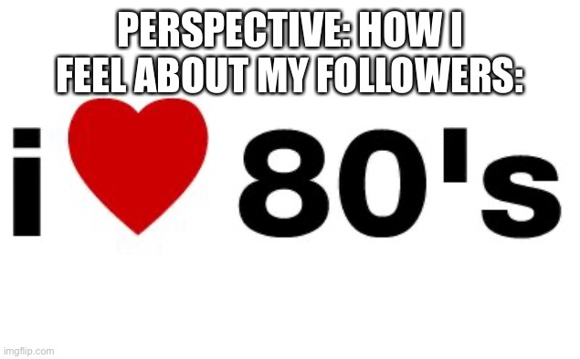 80 FOLLOWERS!!! | PERSPECTIVE: HOW I FEEL ABOUT MY FOLLOWERS: | image tagged in i love the 80's | made w/ Imgflip meme maker