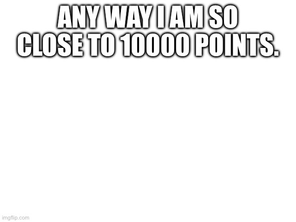 Finally | ANY WAY I AM SO CLOSE TO 10000 POINTS. | made w/ Imgflip meme maker