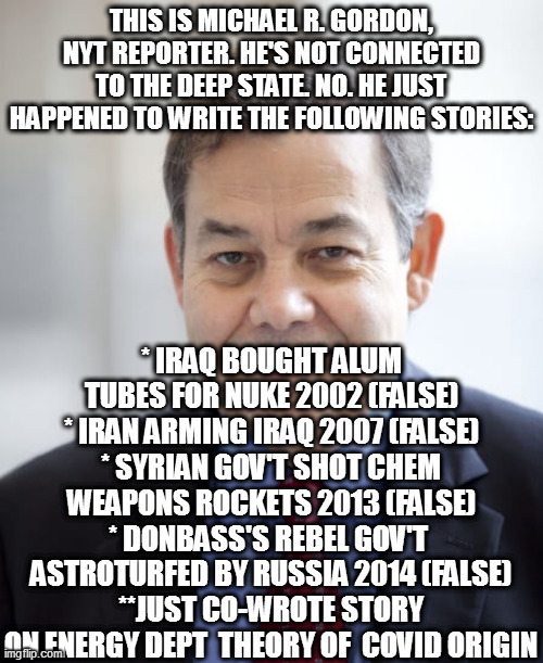 Michael R. Gordon, "reporter" | THIS IS MICHAEL R. GORDON, NYT REPORTER. HE'S NOT CONNECTED TO THE DEEP STATE. NO. HE JUST HAPPENED TO WRITE THE FOLLOWING STORIES:; * IRAQ BOUGHT ALUM TUBES FOR NUKE 2002 (FALSE)
* IRAN ARMING IRAQ 2007 (FALSE)
* SYRIAN GOV'T SHOT CHEM WEAPONS ROCKETS 2013 (FALSE)
* DONBASS'S REBEL GOV'T  ASTROTURFED BY RUSSIA 2014 (FALSE)
**JUST CO-WROTE STORY ON ENERGY DEPT  THEORY OF  COVID ORIGIN | image tagged in memes,politics,ukraine,propaganda,deepstate,considersource | made w/ Imgflip meme maker