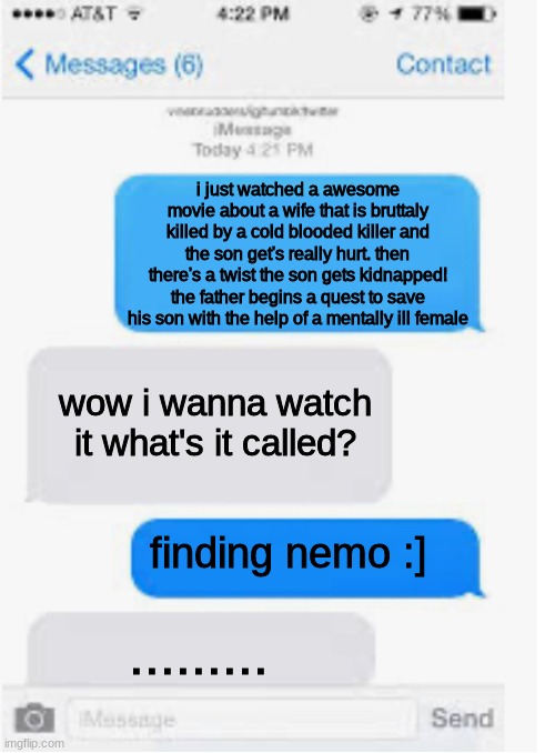 finding nemo meme | i just watched a awesome movie about a wife that is bruttaly killed by a cold blooded killer and the son get's really hurt. then there's a twist the son gets kidnapped! the father begins a quest to save his son with the help of a mentally ill female; wow i wanna watch it what's it called? finding nemo :]; ......... | image tagged in blank text conversation,finding nemo,finding dory,funny memes | made w/ Imgflip meme maker