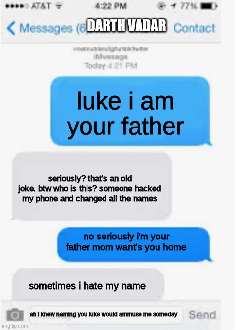star wars text meme | DARTH VADAR; luke i am your father; seriously? that's an old joke. btw who is this? someone hacked my phone and changed all the names; no seriously i'm your father mom want's you home; sometimes i hate my name; ah i knew naming you luke would ammuse me someday | image tagged in blank text conversation,star wars,text messages,funny memes,memes | made w/ Imgflip meme maker