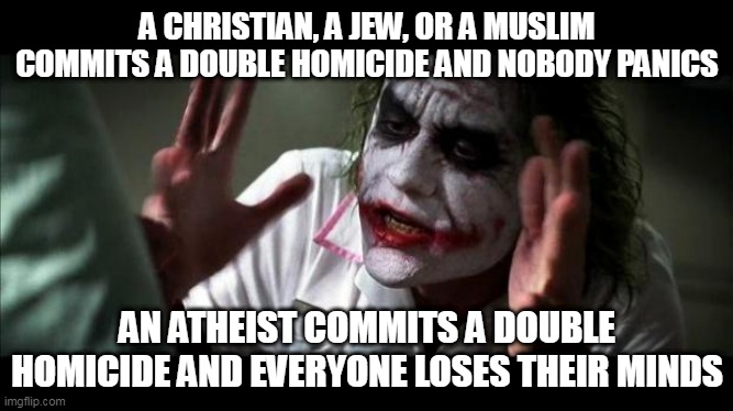 Double Standard | A CHRISTIAN, A JEW, OR A MUSLIM COMMITS A DOUBLE HOMICIDE AND NOBODY PANICS; AN ATHEIST COMMITS A DOUBLE HOMICIDE AND EVERYONE LOSES THEIR MINDS | image tagged in joker mind loss,christian,jew,muslim,atheist,murder | made w/ Imgflip meme maker