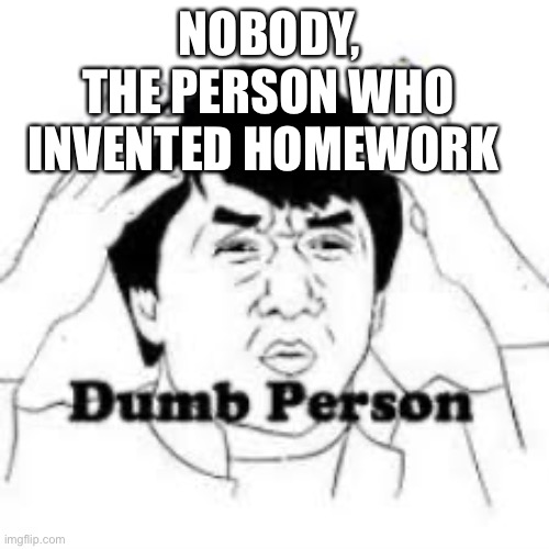 I know homework is “for the better” | NOBODY, THE PERSON WHO INVENTED HOMEWORK | image tagged in dumb person | made w/ Imgflip meme maker