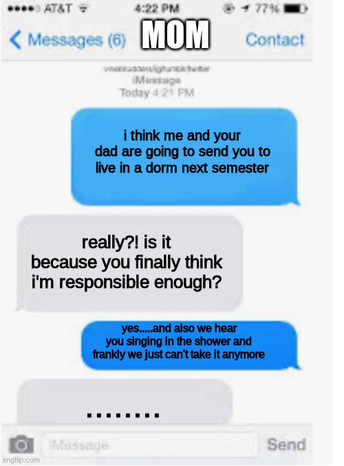 text meme | MOM; i think me and your dad are going to send you to live in a dorm next semester; really?! is it because you finally think i'm responsible enough? yes.....and also we hear you singing in the shower and frankly we just can't take it anymore; ........ | image tagged in blank text conversation,savage,parents,funny texts,funny memes | made w/ Imgflip meme maker