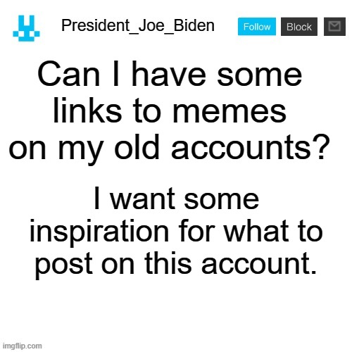 President_Joe_Biden announcement template with blue bunny icon | Can I have some links to memes on my old accounts? I want some inspiration for what to post on this account. | image tagged in president_joe_biden announcement template with blue bunny icon,memes,president_joe_biden | made w/ Imgflip meme maker