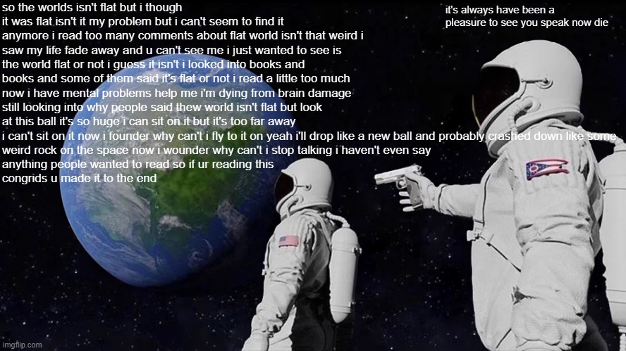 a long story about an idiot | so the worlds isn't flat but i though it was flat isn't it my problem but i can't seem to find it anymore i read too many comments about flat world isn't that weird i saw my life fade away and u can't see me i just wanted to see is the world flat or not i guess it isn't i looked into books and books and some of them said it's flat or not i read a little too much now i have mental problems help me i'm dying from brain damage still looking into why people said thew world isn't flat but look at this ball it's so huge i can sit on it but it's too far away i can't sit on it now i founder why can't i fly to it on yeah i'll drop like a new ball and probably crashed down like some 
weird rock on the space now i wounder why can't i stop talking i haven't even say 
anything people wanted to read so if ur reading this 
congrids u made it to the end; it's always have been a pleasure to see you speak now die | image tagged in memes,always has been | made w/ Imgflip meme maker