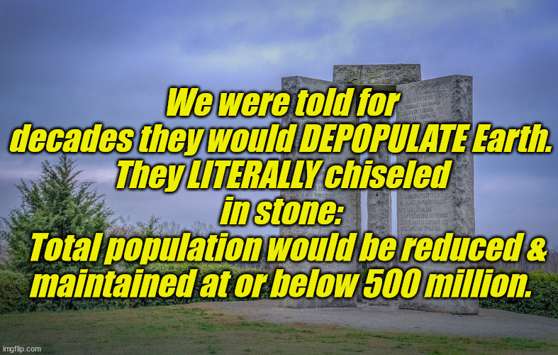 When they tell you they're going to KILL you... BELIEVE them. | We were told for decades they would DEPOPULATE Earth.
They LITERALLY chiseled in stone:
  Total population would be reduced & maintained at or below 500 million. | image tagged in liberals,democrats,lgbtq,blm,antifa,criminals | made w/ Imgflip meme maker