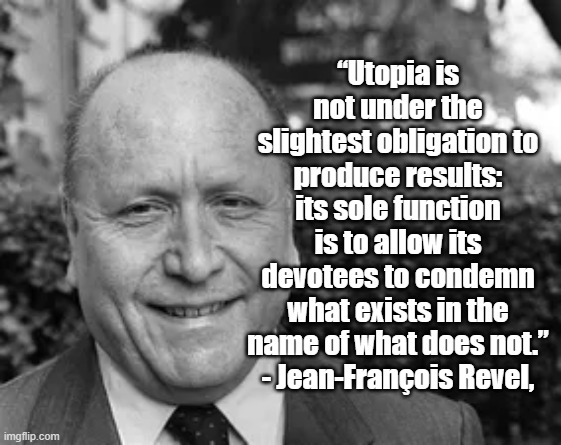 Utopia | “Utopia is not under the slightest obligation to produce results: its sole function is to allow its devotees to condemn what exists in the name of what does not.”
- Jean-François Revel, | image tagged in jean francois revel,politics,utopia,philosophy | made w/ Imgflip meme maker