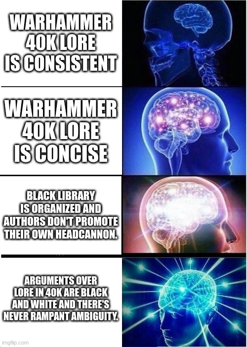 Your Brain On Warhammer | WARHAMMER 40K LORE IS CONSISTENT; WARHAMMER 40K LORE IS CONCISE; BLACK LIBRARY IS ORGANIZED AND AUTHORS DON'T PROMOTE THEIR OWN HEADCANNON. ARGUMENTS OVER LORE IN 40K ARE BLACK AND WHITE AND THERE'S NEVER RAMPANT AMBIGUITY. | image tagged in memes,expanding brain,warhammer,lore,mindmixin | made w/ Imgflip meme maker