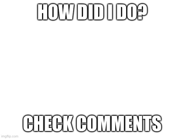HOW DID I DO? CHECK COMMENTS | made w/ Imgflip meme maker