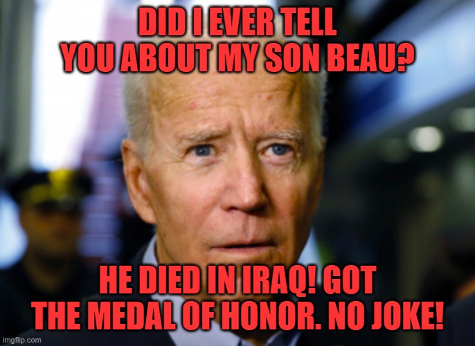 Joe Biden confused | DID I EVER TELL YOU ABOUT MY SON BEAU? HE DIED IN IRAQ! GOT THE MEDAL OF HONOR. NO JOKE! | image tagged in joe biden confused | made w/ Imgflip meme maker