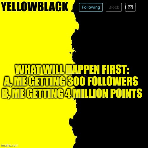 Pls vote | WHAT WILL HAPPEN FIRST:
A, ME GETTING 300 FOLLOWERS 
B, ME GETTING 4 MILLION POINTS | image tagged in yellowblack announcement template | made w/ Imgflip meme maker