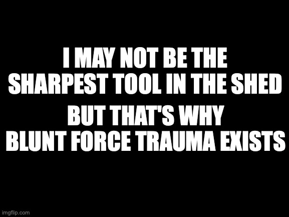 Blank White Template | I MAY NOT BE THE SHARPEST TOOL IN THE SHED; BUT THAT'S WHY BLUNT FORCE TRAUMA EXISTS | image tagged in blank white template,memes,funny memes | made w/ Imgflip meme maker