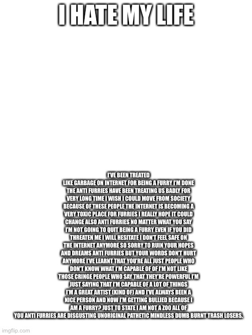 Mods what’s your opinion about it?: (just ignore them. They don’t matter. Be proud who you are. -Cardinal) | I HATE MY LIFE; I’VE BEEN TREATED LIKE GARBAGE ON INTERNET FOR BEING A FURRY I’M DONE THE ANTI FURRIES HAVE BEEN TREATING US BADLY FOR VERY LONG TIME I WISH I COULD MOVE FROM SOCIETY BECAUSE OF THESE PEOPLE THE INTERNET IS BECOMING A VERY TOXIC PLACE FOR FURRIES I REALLY HOPE IT COULD CHANGE ALSO ANTI FURRIES NO MATTER WHAT YOU SAY I’M NOT GOING TO QUIT BEING A FURRY EVEN IF YOU DID THREATEN ME I WILL HESITATE I DON’T FEEL SAFE ON THE INTERNET ANYMORE SO SORRY TO RUIN YOUR HOPES AND DREAMS ANTI FURRIES BUT YOUR WORDS DON’T HURT ANYMORE I’VE LEARNT THAT YOU’RE ALL JUST PEOPLE WHO DON’T KNOW WHAT I’M CAPABLE OF OF I’M NOT LIKE THOSE CRINGE PEOPLE WHO SAY THAT THEY’RE POWERFUL I’M JUST SAYING THAT I’M CAPABLE OF A LOT OF THINGS I’M A GREAT ARTIST (KIND OF) AND I’VE ALWAYS BEEN A NICE PERSON AND NOW I’M GETTING BULLIED BECAUSE I AM A FURRY? JUST TO STATE I AM NOT A Z00 ALL OF YOU ANTI FURRIES ARE DISGUSTING UNORIGINAL PATHETIC MINDLESS DUMB BURNT TRASH LOSERS. | made w/ Imgflip meme maker