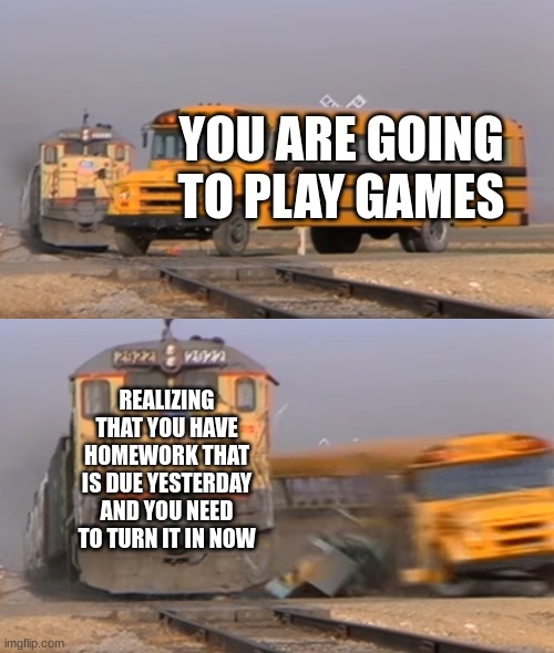 Rip | YOU ARE GOING TO PLAY GAMES; REALIZING THAT YOU HAVE HOMEWORK THAT IS DUE YESTERDAY AND YOU NEED TO TURN IT IN NOW | image tagged in a train hitting a school bus | made w/ Imgflip meme maker
