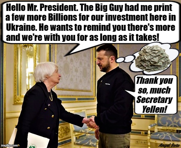 sec. yellen brings more money for zelensky and ukraine | Hello Mr. President. The Big Guy had me print  
a few more Billions for our investment here in
Ukraine. He wants to remind you there's more
and we're with you for as long as it takes! Thank you
so, much
Secretary
Yellen! Angel Soto | image tagged in ukraine,zelensky,joe biden,president,the big guy,treasury secretary | made w/ Imgflip meme maker