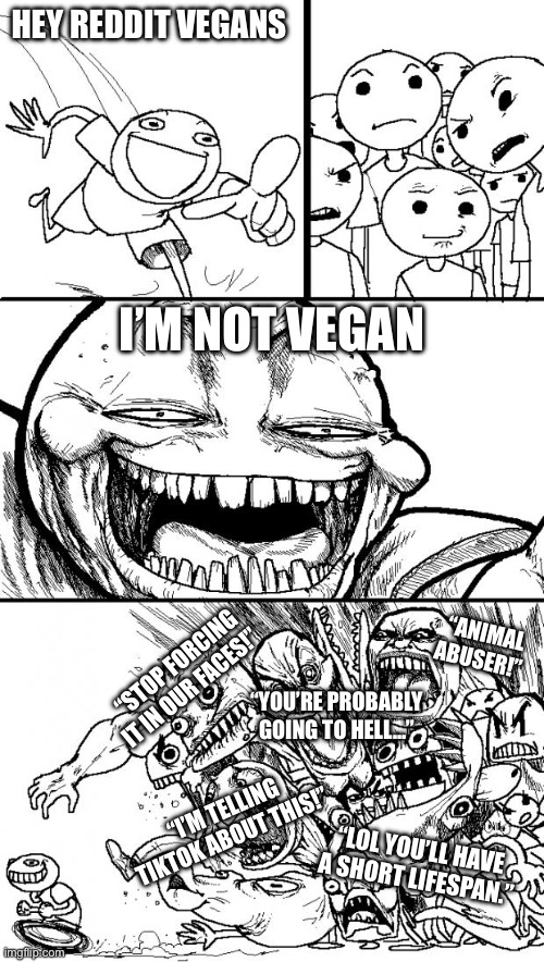 So true for all the extreme vegans | HEY REDDIT VEGANS; I’M NOT VEGAN; “ANIMAL ABUSER!”; “STOP FORCING IT IN OUR FACES!”; “YOU’RE PROBABLY GOING TO HELL…”; “I’M TELLING TIKTOK ABOUT THIS!”; “LOL YOU’LL HAVE A SHORT LIFESPAN.” | image tagged in memes,hey internet | made w/ Imgflip meme maker