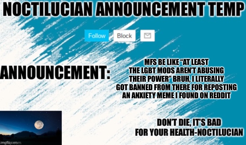 I in fact have anxiety and even I found that meme funny | MFS BE LIKE “AT LEAST THE LGBT MODS AREN’T ABUSING THEIR POWER” BRUH, I LITERALLY GOT BANNED FROM THERE FOR REPOSTING AN ANXIETY MEME I FOUND ON REDDIT | image tagged in noctilucian announcement temp | made w/ Imgflip meme maker