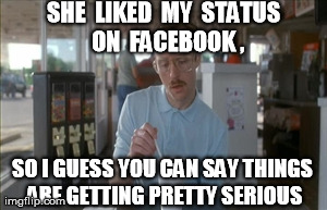 So I Guess You Can Say Things Are Getting Pretty Serious | SHE  LIKED  MY  STATUS  ON  FACEBOOK , SO I GUESS YOU CAN SAY THINGS ARE GETTING PRETTY SERIOUS | image tagged in memes,so i guess you can say things are getting pretty serious | made w/ Imgflip meme maker