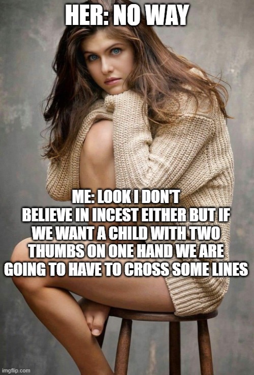 Alexandra Daddario | HER: NO WAY; ME: LOOK I DON'T BELIEVE IN INCEST EITHER BUT IF WE WANT A CHILD WITH TWO THUMBS ON ONE HAND WE ARE GOING TO HAVE TO CROSS SOME LINES | image tagged in alexandra daddario | made w/ Imgflip meme maker