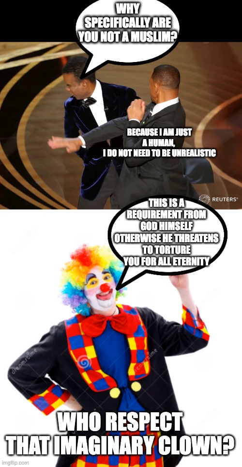 WHY SPECIFICALLY ARE YOU NOT A MUSLIM? BECAUSE I AM JUST A HUMAN, 
I DO NOT NEED TO BE UNREALISTIC; THIS IS A REQUIREMENT FROM GOD HIMSELF OTHERWISE HE THREATENS TO TORTURE YOU FOR ALL ETERNITY; WHO RESPECT THAT IMAGINARY CLOWN? | image tagged in will smith punching chris rock | made w/ Imgflip meme maker