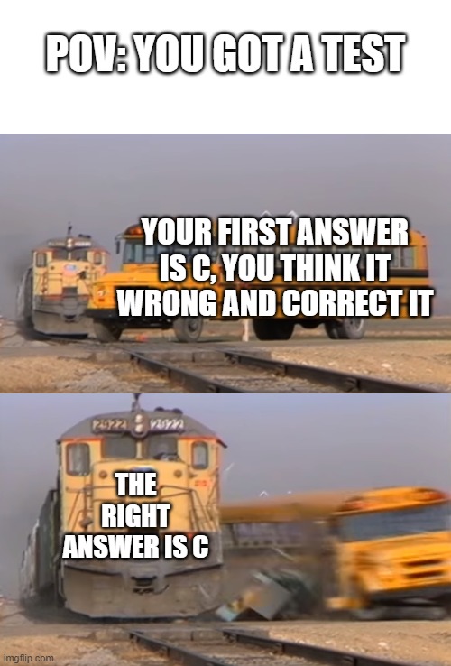 you all know | POV: YOU GOT A TEST; YOUR FIRST ANSWER IS C, YOU THINK IT WRONG AND CORRECT IT; THE RIGHT ANSWER IS C | image tagged in a train hitting a school bus | made w/ Imgflip meme maker