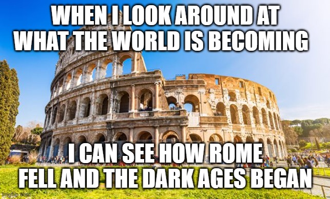 Rome | WHEN I LOOK AROUND AT WHAT THE WORLD IS BECOMING; I CAN SEE HOW ROME FELL AND THE DARK AGES BEGAN | image tagged in rome | made w/ Imgflip meme maker
